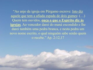 “Ao anjo da igreja em Pérgamo escreve: Isto diz
aquele que tem a afiada espada de dois gumes: (…)
Quem tem ouvidos, ouça o que o Espírito diz às
igrejas. Ao vencedor darei do maná escondido e lhe
darei também uma pedra branca, e nesta pedra um
novo nome escrito, o qual ninguém sabe senão quem
o recebe.” Ap. 2:12,17
 