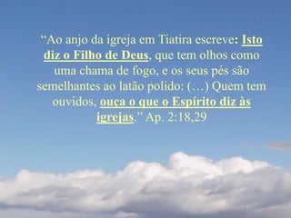“Ao anjo da igreja em Tiatira escreve: Isto
diz o Filho de Deus, que tem olhos como
uma chama de fogo, e os seus pés são
semelhantes ao latão polido: (…) Quem tem
ouvidos, ouça o que o Espírito diz às
igrejas.” Ap. 2:18,29
 