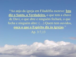 “Ao anjo da igreja em Filadélfia escreve: Isto
diz o Santo, o Verdadeiro, o que tem a chave
de Davi, o que abre e ninguém fechará, o que
fecha e ninguém abre: (…) Quem tem ouvidos,
ouça o que o Espírito diz às igrejas.”
Ap. 3:7,13
 