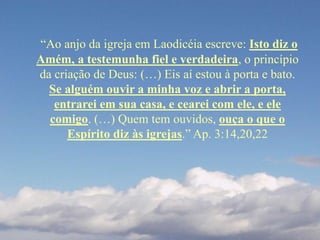 “Ao anjo da igreja em Laodicéia escreve: Isto diz o
Amém, a testemunha fiel e verdadeira, o princípio
da criação de Deus: (…) Eis aí estou à porta e bato.
Se alguém ouvir a minha voz e abrir a porta,
entrarei em sua casa, e cearei com ele, e ele
comigo. (…) Quem tem ouvidos, ouça o que o
Espírito diz às igrejas.” Ap. 3:14,20,22
 