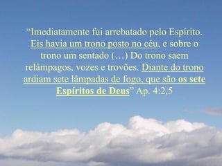 “Imediatamente fui arrebatado pelo Espírito.
Eis havia um trono posto no céu, e sobre o
trono um sentado (…) Do trono saem
relâmpagos, vozes e trovões. Diante do trono
ardiam sete lâmpadas de fogo, que são os sete
Espíritos de Deus” Ap. 4:2,5
 