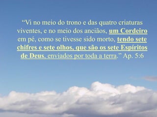 “Vi no meio do trono e das quatro criaturas
viventes, e no meio dos anciãos, um Cordeiro
em pé, como se tivesse sido morto, tendo sete
chifres e sete olhos, que são os sete Espíritos
de Deus, enviados por toda a terra.” Ap. 5:6
 