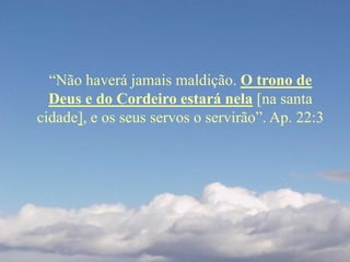 “Não haverá jamais maldição. O trono de
Deus e do Cordeiro estará nela [na santa
cidade], e os seus servos o servirão”. Ap. 22:3
 