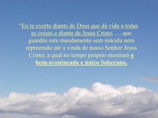 “Eu te exorto diante de Deus que dá vida a todas
as coisas e diante de Jesus Cristo, … que
guardes este mandamento sem mácula nem
repreensão até a vinda de nosso Senhor Jesus
Cristo; a qual no tempo próprio mostrará o
bem-aventurado e único Soberano,
 