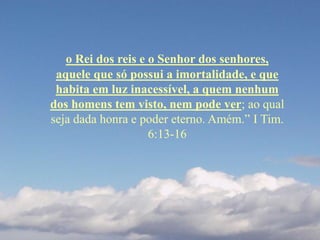 o Rei dos reis e o Senhor dos senhores,
aquele que só possui a imortalidade, e que
habita em luz inacessível, a quem nenhum
dos homens tem visto, nem pode ver; ao qual
seja dada honra e poder eterno. Amém.” I Tim.
6:13-16
 