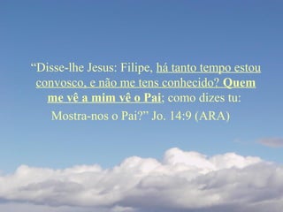 “Disse-lhe Jesus: Filipe, há tanto tempo estou
convosco, e não me tens conhecido? Quem
me vê a mim vê o Pai; como dizes tu:
Mostra-nos o Pai?” Jo. 14:9 (ARA)
 