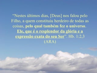 “Nestes últimos dias, [Deus] nos falou pelo
Filho, a quem constituiu herdeiro de todas as
coisas, pelo qual também fez o universo.
Ele, que é o resplendor da glória e a
expressão exata do seu Ser”. Hb. 1:2,3
(ARA)
 
