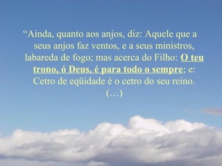 “Ainda, quanto aos anjos, diz: Aquele que a
seus anjos faz ventos, e a seus ministros,
labareda de fogo; mas acerca do Filho: O teu
trono, ó Deus, é para todo o sempre; e:
Cetro de eqüidade é o cetro do seu reino.
(…)
 