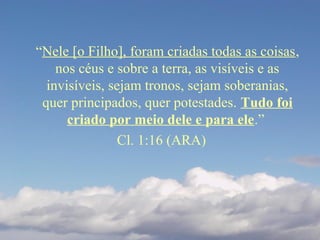 “Nele [o Filho], foram criadas todas as coisas,
nos céus e sobre a terra, as visíveis e as
invisíveis, sejam tronos, sejam soberanias,
quer principados, quer potestades. Tudo foi
criado por meio dele e para ele.”
Cl. 1:16 (ARA)
 