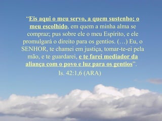 “Eis aqui o meu servo, a quem sustenho; o
meu escolhido, em quem a minha alma se
compraz; pus sobre ele o meu Espírito, e ele
promulgará o direito para os gentios. (…) Eu, o
SENHOR, te chamei em justiça, tomar-te-ei pela
mão, e te guardarei, e te farei mediador da
aliança com o povo e luz para os gentios”.
Is. 42:1,6 (ARA)
 
