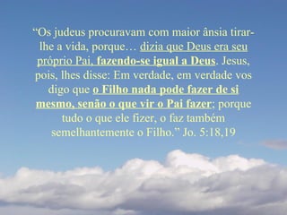 “Os judeus procuravam com maior ânsia tirar-
lhe a vida, porque… dizia que Deus era seu
próprio Pai, fazendo-se igual a Deus. Jesus,
pois, lhes disse: Em verdade, em verdade vos
digo que o Filho nada pode fazer de si
mesmo, senão o que vir o Pai fazer; porque
tudo o que ele fizer, o faz também
semelhantemente o Filho.” Jo. 5:18,19
 