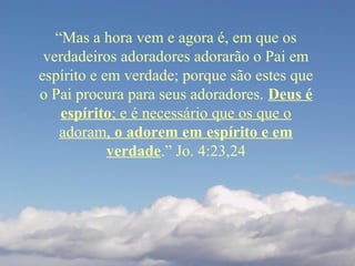 “Mas a hora vem e agora é, em que os
verdadeiros adoradores adorarão o Pai em
espírito e em verdade; porque são estes que
o Pai procura para seus adoradores. Deus é
espírito; e é necessário que os que o
adoram, o adorem em espírito e em
verdade.” Jo. 4:23,24
 