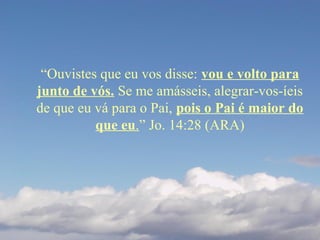 “Ouvistes que eu vos disse: vou e volto para
junto de vós. Se me amásseis, alegrar-vos-íeis
de que eu vá para o Pai, pois o Pai é maior do
que eu.” Jo. 14:28 (ARA)
 