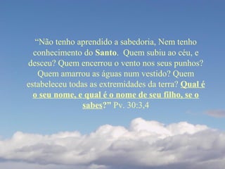 “Não tenho aprendido a sabedoria, Nem tenho
conhecimento do Santo. Quem subiu ao céu, e
desceu? Quem encerrou o vento nos seus punhos?
Quem amarrou as águas num vestido? Quem
estabeleceu todas as extremidades da terra? Qual é
o seu nome, e qual é o nome de seu filho, se o
sabes?” Pv. 30:3,4
 