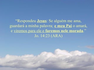 “Respondeu Jesus: Se alguém me ama,
guardará a minha palavra; e meu Pai o amará,
e viremos para ele e faremos nele morada.”
Jo. 14:23 (ARA)
 