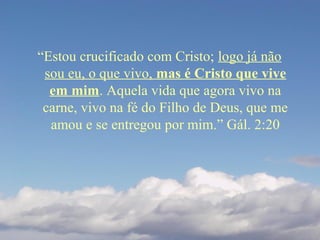 “Estou crucificado com Cristo; logo já não
sou eu, o que vivo, mas é Cristo que vive
em mim. Aquela vida que agora vivo na
carne, vivo na fé do Filho de Deus, que me
amou e se entregou por mim.” Gál. 2:20
 