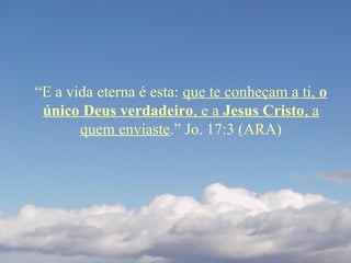 “E a vida eterna é esta: que te conheçam a ti, o
único Deus verdadeiro, e a Jesus Cristo, a
quem enviaste.” Jo. 17:3 (ARA)
 