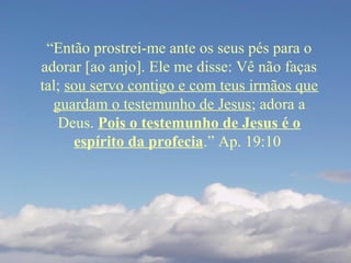 “Então prostrei-me ante os seus pés para o
adorar [ao anjo]. Ele me disse: Vê não faças
tal; sou servo contigo e com teus irmãos que
guardam o testemunho de Jesus; adora a
Deus. Pois o testemunho de Jesus é o
espírito da profecia.” Ap. 19:10
 
