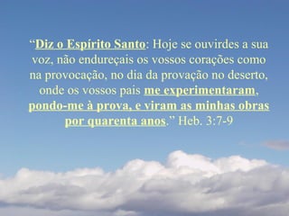 “Diz o Espírito Santo: Hoje se ouvirdes a sua
voz, não endureçais os vossos corações como
na provocação, no dia da provação no deserto,
onde os vossos pais me experimentaram,
pondo-me à prova, e viram as minhas obras
por quarenta anos.” Heb. 3:7-9
 