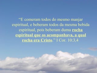 “E comeram todos do mesmo manjar
espiritual, e beberam todos da mesma bebida
espiritual, pois beberam duma rocha
espiritual que os acompanhava, a qual
rocha era Cristo.” I Cor. 10:3,4
 