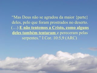 “Mas Deus não se agradou da maior {parte}
deles, pelo que foram prostrados no deserto.
(…) E não tentemos a Cristo, como alguns
deles também tentaram e pereceram pelas
serpentes.” I Cor. 10:5,9 (ARC)
 