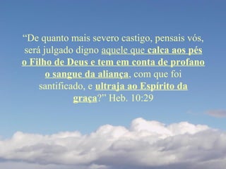 “De quanto mais severo castigo, pensais vós,
será julgado digno aquele que calca aos pés
o Filho de Deus e tem em conta de profano
o sangue da aliança, com que foi
santificado, e ultraja ao Espírito da
graça?” Heb. 10:29
 