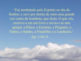 “Fui arrebatado pelo Espírito no dia do
Senhor, e ouvi por detrás de mim uma grande
voz como de trombeta, que dizia: O que vês,
escreve-o em um livro e envia-o às sete
igrejas: a Éfeso, a Esmirna, a Pérgamo, a
Tiatira, a Sardes, a Filadélfia e a Laodicéia.”
Ap. 1:10-11
 