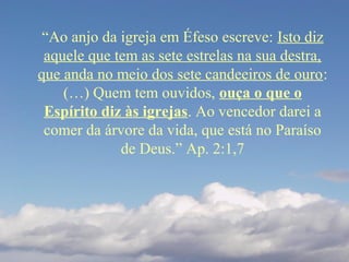 “Ao anjo da igreja em Éfeso escreve: Isto diz
aquele que tem as sete estrelas na sua destra,
que anda no meio dos sete candeeiros de ouro:
(…) Quem tem ouvidos, ouça o que o
Espírito diz às igrejas. Ao vencedor darei a
comer da árvore da vida, que está no Paraíso
de Deus.” Ap. 2:1,7
 
