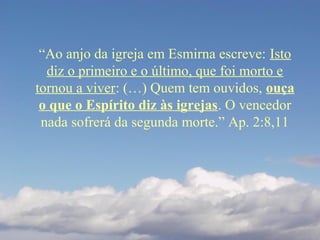 “Ao anjo da igreja em Esmirna escreve: Isto
diz o primeiro e o último, que foi morto e
tornou a viver: (…) Quem tem ouvidos, ouça
o que o Espírito diz às igrejas. O vencedor
nada sofrerá da segunda morte.” Ap. 2:8,11
 