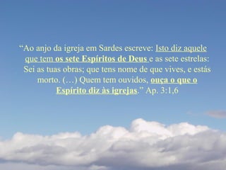 “Ao anjo da igreja em Sardes escreve: Isto diz aquele
que tem os sete Espíritos de Deus e as sete estrelas:
Sei as tuas obras; que tens nome de que vives, e estás
morto. (…) Quem tem ouvidos, ouça o que o
Espírito diz às igrejas.” Ap. 3:1,6
 