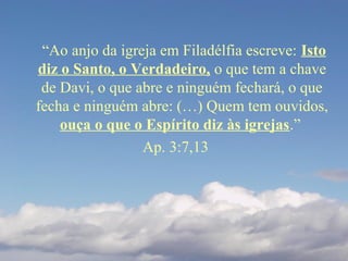 “Ao anjo da igreja em Filadélfia escreve: Isto
diz o Santo, o Verdadeiro, o que tem a chave
de Davi, o que abre e ninguém fechará, o que
fecha e ninguém abre: (…) Quem tem ouvidos,
ouça o que o Espírito diz às igrejas.”
Ap. 3:7,13
 
