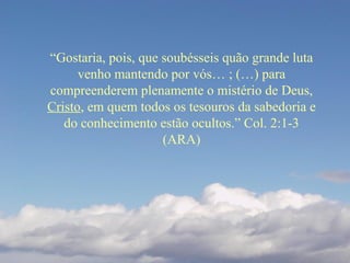“Gostaria, pois, que soubésseis quão grande luta
venho mantendo por vós… ; (…) para
compreenderem plenamente o mistério de Deus,
Cristo, em quem todos os tesouros da sabedoria e
do conhecimento estão ocultos.” Col. 2:1-3
(ARA)
 
