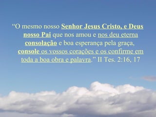 “O mesmo nosso Senhor Jesus Cristo, e Deus
nosso Pai que nos amou e nos deu eterna
consolação e boa esperança pela graça,
console os vossos corações e os confirme em
toda a boa obra e palavra.” II Tes. 2:16, 17
 