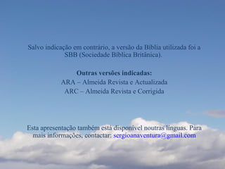Salvo indicação em contrário, a versão da Bíblia utilizada foi a
SBB (Sociedade Bíblica Britânica).
Outras versões indicadas:
ARA – Almeida Revista e Actualizada
ARC – Almeida Revista e Corrigida
Esta apresentação também está disponível noutras línguas. Para
mais informações, contactar: sergioanaventura@gmail.com
 
