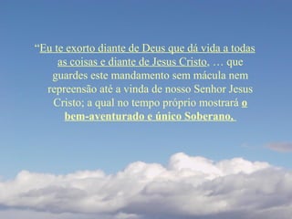 “Eu te exorto diante de Deus que dá vida a todas
as coisas e diante de Jesus Cristo, … que
guardes este mandamento sem mácula nem
repreensão até a vinda de nosso Senhor Jesus
Cristo; a qual no tempo próprio mostrará o
bem-aventurado e único Soberano,
 