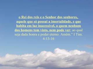 o Rei dos reis e o Senhor dos senhores,
aquele que só possui a imortalidade, e que
habita em luz inacessível, a quem nenhum
dos homens tem visto, nem pode ver; ao qual
seja dada honra e poder eterno. Amém.” I Tim.
6:13-16
 