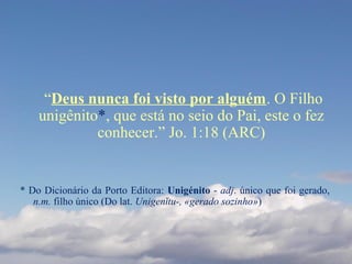 “Deus nunca foi visto por alguém. O Filho
unigênito*, que está no seio do Pai, este o fez
conhecer.” Jo. 1:18 (ARC)
* Do Dicionário da Porto Editora: Unigénito - adj. único que foi gerado,
n.m. filho único (Do lat. Unigenĭtu-, «gerado sozinho»)
 