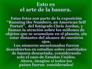 Esto es
       el arte de la basura.
   Estas fotos son parte de la exposición
"Running the Numbers, an American Self
  Portait", del fotógrafo Chris Jordan, y
 llaman la atención sobre los millones de
objetos que se acumulam en el planeta, sin
  estar distantes del alcance de nuestros
                    ojos.
     Los números mencionados fueron
descubiertos en estudios sobre cantidades
    de basura descartada, considerando
      solo el caso de Estados Unidos.
         Ahora, imagine si todos los
        países fueran considerados!
 