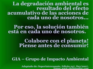La degradación ambiental es
          resultado del efecto
acumulativo de las acciones de
       cada uno de nosotros...
  Por eso, la solución también
está en cada uno de nosotros.
      Colabore con el planeta!
    Piense antes de consumir!

 GIA – Grupo de Impacto Ambiental
     Adaptado de: Superinteressante, Edição 247, Dez/2007.
 