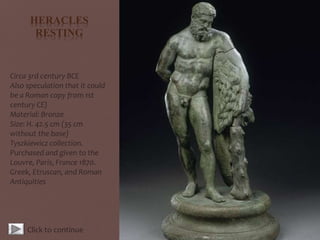 HERACLES
RESTING
Circa 3rd century BCE
Also speculation that it could
be a Roman copy from 1st
century CE)
Material: Bronze
Size: H. 42.5 cm (35 cm
without the base)
Tyszkiewicz collection.
Purchased and given to the
Louvre, Paris, France 1870.
Greek, Etruscan, and Roman
Antiquities
Click to continue
 