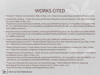 WORKS CITED
• "Ariadne." Women in Greek Myths. Web. 01 Mar. 2011. <http://www.paleothea.com/Myths/Ariadne.html>.
• Female Bust: Ariadne – Greek, Etruscan, and Roman Antiquities | Louvre Museum." Site Officiel Du Musée
Du Louvre. Web. 02 Mar. 2011.
<http://www.louvre.fr/llv/oeuvres/detail_notice.jsp?CONTENT%3C%3Ecnt_id=10134198673226439&CURRE
NT_LLV_NOTICE%3C%3Ecnt_id=10134198673226439&FOLDER%3C%3Efolder_id=9852723696500818&baseI
ndex=4&bmLocale=en>.
• http://www.louvre.fr/llv/oeuvres/detail_notice.jsp?CONTENT%3C%3Ecnt_id=10134198673225416&CURREN
T_LLV_NOTICE%3C%3Ecnt_id=10134198673225416&FOLDER%3C%3Efolder_id=9852723696500817&baseInd
ex=10&bmLocale=en#
• "Head of a Veiled Goddess [Greek, Attic] (2007.328) | Heilbrunn Timeline of Art History | The
Metropolitan Museum of Art." The Metropolitan Museum of Art, New York: Metmuseum.org. Web. 01 Mar.
2011. <http://www.metmuseum.org/toah/works-of-art/2007.328>.
• "Map of Ancient Greece." Greek Islands, Greece Travel Guide, Greece Hotels by Greeka.com. Web. 01 Mar.
2011. <http://www.greeka.com/greece-maps/ancient-greece-map.htm>.
• "Winged Victory of Samothrace – Greek, Etruscan, and Roman Antiquities | Louvre Museum." Site Officiel
Du Musée Du Louvre. Web. 02 Mar. 2011.
<http://www.louvre.fr/llv/oeuvres/detail_notice.jsp?CONTENTcnt_id=10134198673225805&CURRENT_LLV
_NOTICEcnt_id=10134198673225805&FOLDERfolder_id=9852723696500817&bmLocale=en>.
• "Theoi.com | Heracles the Great Hero of Greek Mythology." THEOI GREEK MYTHOLOGY, Exploring
Mythology & the Greek Gods in Classical Literature & Art. Web. 02 Mar. 2011.
<http://www.theoi.com/greek-mythology/heracles.html>.
Click to End Slideshow
 