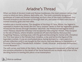 Ariadne’s Thread
When we think of Ancient Greek and Roman Goddesses, the most common names that
come to mind are Hera, Athena, Aphrodite, etc. The most commonly recognized
goddesses of Greek and Roman mythology are but a few of the many Goddesses they
showed reverence and devotion to through their art, and some of them were mortal
women loved by gods and men alike.
Ariadne was a mortal woman, The daughter of the king of Crete, Minos. Her legend is
repeated in modern day books like the ‘Percy Jackson’ series in that her legendary golden
thread led the heroes through Daedalus' labyrinth. Her thread earned legend status
when Theseus slayed the minotaur and escaped by following her thread. They escaped
to the isle of Naxos, where Ariadne wandered off and charmed by Dionysus into
forgetting Theseus, running away with the god and becoming his mortal wife. (Ariadne)
Our first tour piece is the Female Bust: Ariadne, a clay and terracotta figure of the
legendary woman. It was an overlooked piece, laying dormant for many years in a
private collection until it was bought by the Louvre, and was deemed a masterpiece of
Etruscan Terra-cotta.(“Female Bust: Ariadne – Greek, Etruscan, and Roman Antiquities |
Louvre Museum.“)
The soft curves, and folds of the fabric, the lines and apparent movement of the hair and
the extreme attention to the detail of her facial features are no doubt only a few of the
deciding factors in naming this piece a true masterpiece.
Click to continue
 