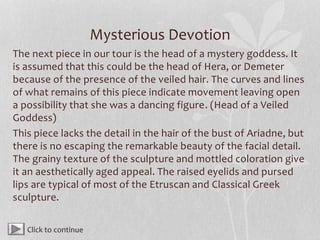 Mysterious Devotion
The next piece in our tour is the head of a mystery goddess. It
is assumed that this could be the head of Hera, or Demeter
because of the presence of the veiled hair. The curves and lines
of what remains of this piece indicate movement leaving open
a possibility that she was a dancing figure. (Head of a Veiled
Goddess)
This piece lacks the detail in the hair of the bust of Ariadne, but
there is no escaping the remarkable beauty of the facial detail.
The grainy texture of the sculpture and mottled coloration give
it an aesthetically aged appeal. The raised eyelids and pursed
lips are typical of most of the Etruscan and Classical Greek
sculpture.
Click to continue
 