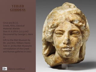 VEILED
GODDESS
Circa 425 B.C.E.
Greek, Attic, Classical
Material: Marble
Size: H. 6 7/8 in. (17.5 cm)
Discovered by George L. Hern
Jr.
Gift to the Met Museum by
Mr. and Mrs. William Henry
Told Jr. at the Met Museums
reinstallation of the Greek
and Roman galleries in 2007.
Click to continue
 
