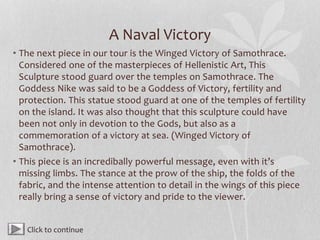 A Naval Victory
• The next piece in our tour is the Winged Victory of Samothrace.
Considered one of the masterpieces of Hellenistic Art, This
Sculpture stood guard over the temples on Samothrace. The
Goddess Nike was said to be a Goddess of Victory, fertility and
protection. This statue stood guard at one of the temples of fertility
on the island. It was also thought that this sculpture could have
been not only in devotion to the Gods, but also as a
commemoration of a victory at sea. (Winged Victory of
Samothrace).
• This piece is an incredibally powerful message, even with it’s
missing limbs. The stance at the prow of the ship, the folds of the
fabric, and the intense attention to detail in the wings of this piece
really bring a sense of victory and pride to the viewer.
Click to continue
 