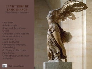 LA VICTOIRE DE
SAMOTHRACE
(Winged Victory of Samothrace)
Circa 190 BC
Hellenistic style
Discovered: Samothrace,
Greece
Gray Lartos Marble Base and
Parian marble Statue.
Size: H. 3.28 m
Found by: Charles
Champoiseau campaigns,
1863 and 1879
On Display at: The Louvre,
Paris, France.
Greek, Etruscan, and Roman
Antiquities
Click to continue
 