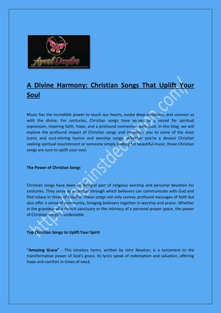 A Divine Harmony: Christian Songs That Uplift Your
Soul
Music has the incredible power to touch our hearts, evoke deep emotions, and connect us
with the divine. For centuries, Christian songs have served as a vessel for spiritual
expression, inspiring faith, hope, and a profound connection with God. In this blog, we will
explore the profound impact of Christian songs and introduce you to some of the most
iconic and soul-stirring hymns and worship songs. Whether you're a devout Christian
seeking spiritual nourishment or someone simply looking for beautiful music, these Christian
songs are sure to uplift your soul.
The Power of Christian Songs
Christian songs have been an integral part of religious worship and personal devotion for
centuries. They serve as a conduit through which believers can communicate with God and
find solace in times of trouble. These songs not only convey profound messages of faith but
also offer a sense of community, bringing believers together in worship and praise. Whether
in the grandeur of a church sanctuary or the intimacy of a personal prayer space, the power
of Christian songs is undeniable.
Top Christian Songs to Uplift Your Spirit
"Amazing Grace" - This timeless hymn, written by John Newton, is a testament to the
transformative power of God's grace. Its lyrics speak of redemption and salvation, offering
hope and comfort in times of need.
 
