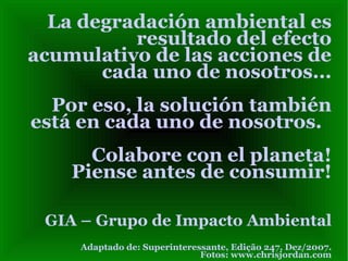 La degradación ambiental es resultado del efecto acumulativo de las acciones de cada uno de nosotros...  Por eso, la solución también está en cada uno de nosotros.  Colabore con el planeta! Piense antes de consumir! GIA – Grupo de Impacto Ambiental Adaptado de: Superinteressante, Edição 247, Dez/2007. Fotos: www.chrisjordan.com 