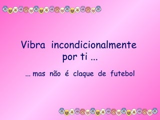 Vibra  incondicionalmente  por ti ... ... mas  não  é  claque  de  futebol 