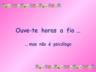 Ouve-te  horas  a  fio ... ... mas  não  é  psicólogo 
